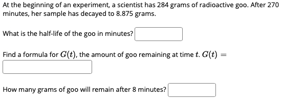 At the beginning of an experiment, a scientist has 284 grams of radioactive goo. After 270
minutes, her sample has decayed to 8.875 grams.
What is the half-life of the goo in minutes?
Find a formula for G(t), the amount of goo remaining at time t. G(t) =
%3D
How many grams of goo will remain after 8 minutes?
