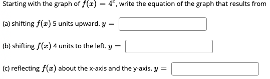 Starting with the graph of f(x) = 4", write the equation of the graph that results from
(a) shifting f(x) 5 units upward. y =
(b) shifting f(x) 4 units to the left. y =
(c) reflecting f(x) about the x-axis and the y-axis. y =
