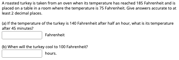 A roasted turkey is taken from an oven when its temperature has reached 185 Fahrenheit and is
placed on a table in a room where the temperature is 75 Fahrenheit. Give answers accurate to at
least 2 decimal places.
(a) If the temperature of the turkey is 140 Fahrenheit after half an hour, what is its temperature
after 45 minutes?
Fahrenheit
(b) When will the turkey cool to 100 Fahrenheit?
hours.
