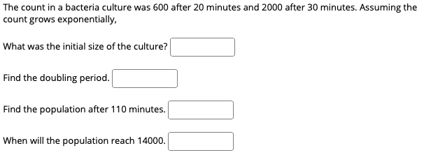 The count in a bacteria culture was 600 after 20 minutes and 2000 after 30 minutes. Assuming the
count grows exponentially,
What was the initial size of the culture?
Find the doubling period.
Find the population after 110 minutes.
When will the population reach 14000.
