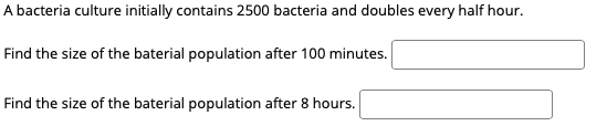 A bacteria culture initially contains 2500 bacteria and doubles every half hour.
Find the size of the baterial population after 100 minutes.
Find the size of the baterial population after 8 hours.
