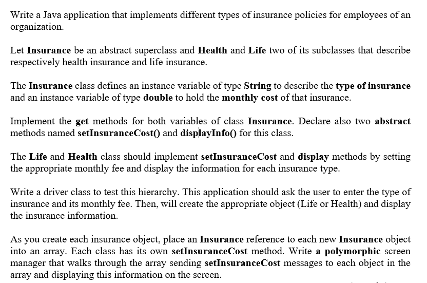 Write a Java application that implements different types of insurance policies for employees of an
organization.
Let Insurance be an abstract superclass and Health and Life two of its subclasses that describe
respectively health insurance and life insurance.
The Insurance class defines an instance variable of type String to describe the type of insurance
and an instance variable of type double to hold the monthly cost of that insurance.
Implement the get methods for both variables of class Insurance. Declare also two abstract
methods named setInsuranceCost() and displayInfo() for this class.
The Life and Health class should implement setInsuranceCost and display methods by setting
the appropriate monthly fee and display the information for each insurance type.
Write a driver class to test this hierarchy. This application should ask the user to enter the type of
insurance and its monthly fee. Then, will create the appropriate object (Life or Health) and display
the insurance information.
As you create each insurance object, place an Insurance reference to each new Insurance object
into an array. Each class has its own setInsuranceCost method. Write a polymorphic screen
manager that walks through the array sending setInsuranceCost messages to each object in the
array and displaying this information on the screen.
