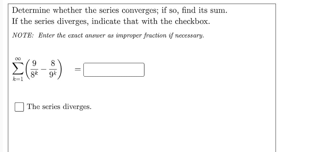 Determine whether the series converges;
if
so,
find its sum.
If the series diverges, indicate that with the checkbox.
NOTE: Enter the exact answer as improper fraction if necessary.
9.
8.
8k
k=1
9k
The series diverges.
