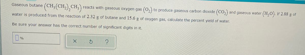 (CH,(CH),CH,)
Gaseous butane (CH,
reacts with gaseous oxygen gas (0,) to produce gaseous carbon dioxide (CO,) and gaseous water (H,O). If 2.88 g of
water is produced from the reaction of 2.32 g of butane and 15.6 g of oxygen gas, calculate the percent yield of water.
Be sure your answer has the correct number of significant digits in it.
%
