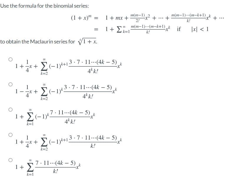 Use the formula for the binomial series:
(1 + x)" =
1 + mx +
2!
m(m-1)2 +
m(m–1).…(m-k+1) „k
+
...
...
k!
m(m-1)..-(m-k+1)
1 + Z k=1°
if
1지 < 1
k!
to obtain the Maclaurin series for V1 + x.
1+7*+ £(-1)k+13 · 7 · 11--(4k – 5)
4* k!
00
k=2
3.7.11..(4k – 5)
4* k!
-
*+ E(-1)*.
k=2
7· 11..(4k – 5) k
-
1+ E(-1*
1)k.
4k k!
k=1
| 3 · 7·11..(4k – 5)
1 +x +
k!
k=2
1+ 5? 11(4k – 5)
k!
00
k=1
