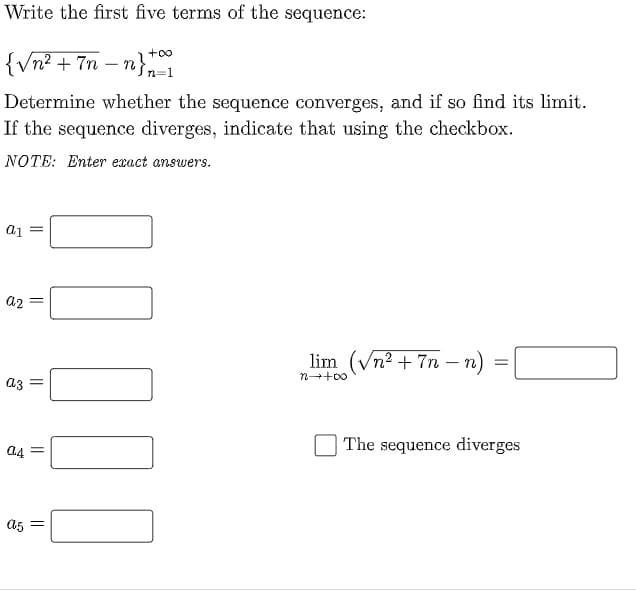 Write the first five terms of the sequence:
{Vn? + 7n – n}
+oo
Determine whether the sequence converges, and if so find its limit.
If the sequence diverges, indicate that using the checkbox.
NOTE: Enter exact answers.
= Ip
az =
lim (Vn2 + 7n – n)
- TI
az =
n++00
a4 =
| The sequence diverges
A5 =
