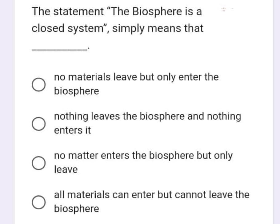 The statement "The Biosphere is a
closed system", simply means that
O
no materials leave but only enter the
biosphere
39
11
nothing leaves the biosphere and nothing
enters it
no matter enters the biosphere but only
leave
all materials can enter but cannot leave the
biosphere