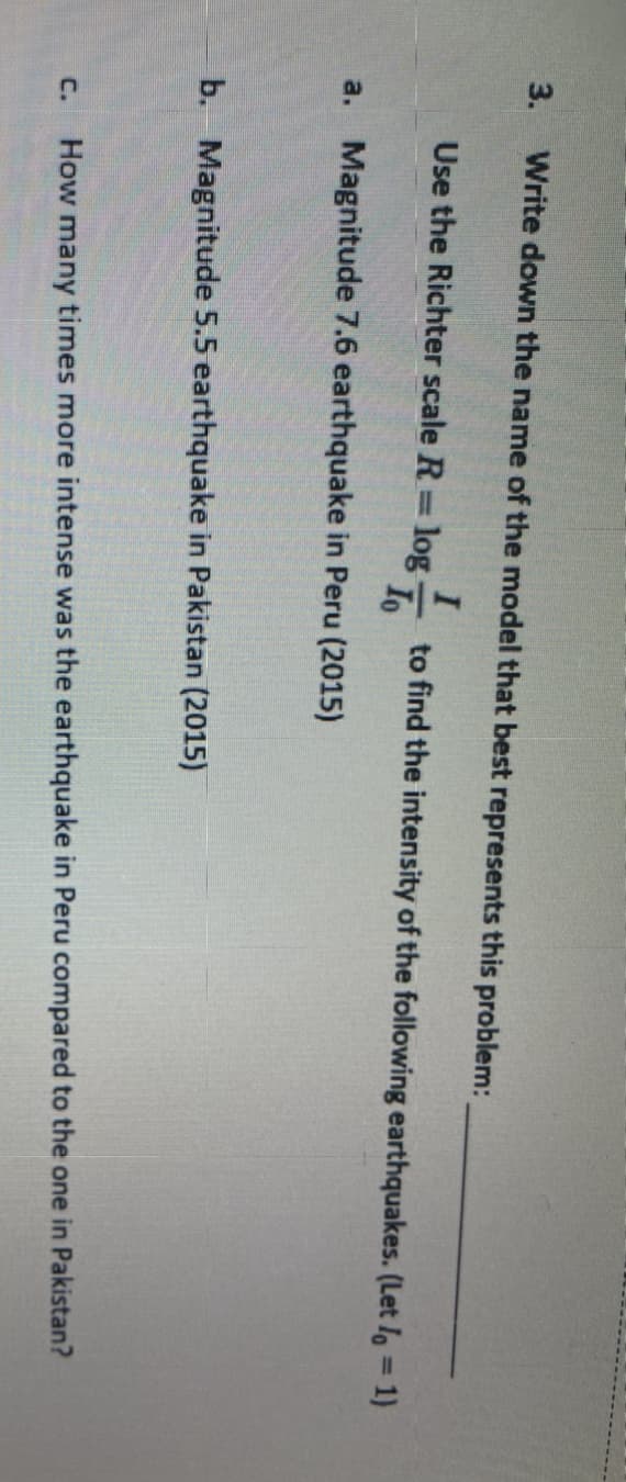 3.
Write down the name of the model that best represents this problem:
Use the Richter scale R log
to find the intensity of the following earthquakes. (Let Io = 1)
Io
%3D
a. Magnitude 7.6 earthquake in Peru (2015)
b. Magnitude 5.5 earthquake in Pakistan (2015)
C.
How many times more intense was the earthquake in Peru compared to the one in Pakistan?
