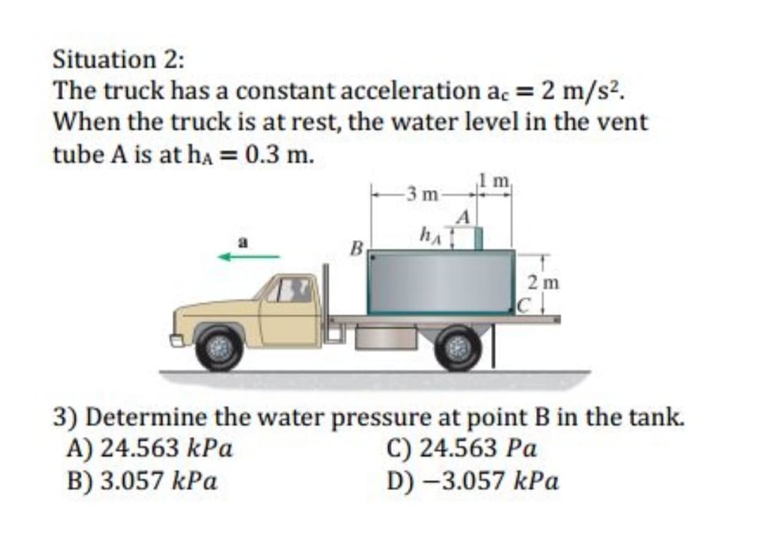 Situation 2:
The truck has a constant acceleration ac = 2 m/s2.
When the truck is at rest, the water level in the vent
tube A is at ha = 0.3 m.
-3 m-
A
B
2 m
3) Determine the water pressure at point B in the tank.
A) 24.563 kPa
B) 3.057 kPa
C) 24.563 Pa
D) -3.057 kPa
