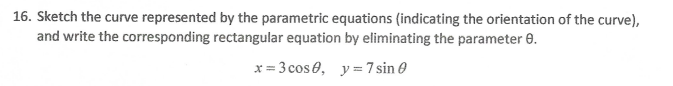 16. Sketch the curve represented by the parametric equations (indicating the orientation of the curve),
and write the corresponding rectangular equation by eliminating the parameter 0.
x = 3 cos e, y =7 sin 0
