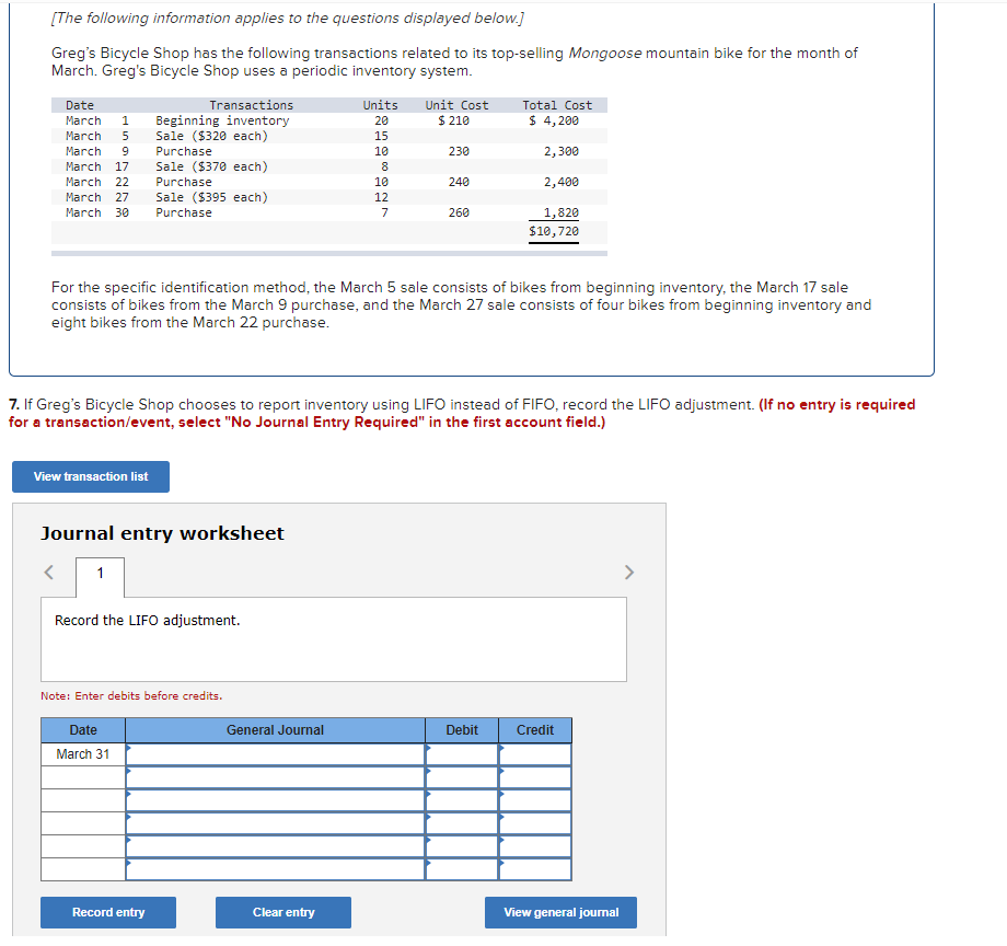 [The following information applies to the questions displayed below.]
Greg's Bicycle Shop has the following transactions related to its top-selling Mongoose mountain bike for the month of
March. Greg's Bicycle Shop uses a periodic inventory system.
Date
Transactions
Units
Unit Cost
Total Cost
Beginning inventory
Sale ($320 each)
$ 210
$ 4, 200
March
20
March
15
March
9.
Purchase
10
230
2,300
March 17
Sale ($370 each)
March 22
Purchase
10
240
2,400
March 27
Sale ($395 each)
12
March 30
Purchase
7
260
1,820
$10,720
For the specific identification method, the March 5 sale consists of bikes from beginning inventory, the March 17 sale
consists of bikes from the March 9 purchase, and the March 27 sale consists of four bikes from beginning inventory and
eight bikes from the March 22 purchase.
7. If Greg's Bicycle Shop chooses to report inventory using LIFO instead of FIFO, record the LIFO adjustment. (If no entry is required
for a transaction/event, select "No Journal Entry Required" in the first account field.)
View transaction list
Journal entry worksheet
>
Record the LIFO adjustment.
Note: Enter debits before credits.
Date
General Journal
Debit
Credit
March 31
Record entry
Clear entry
View general jourmal
