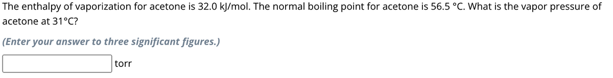 The enthalpy of vaporization for acetone is 32.0 kJ/mol. The normal boiling point for acetone is 56.5 °C. What is the vapor pressure of
acetone at 31°C?
(Enter your answer to three significant figures.)
torr