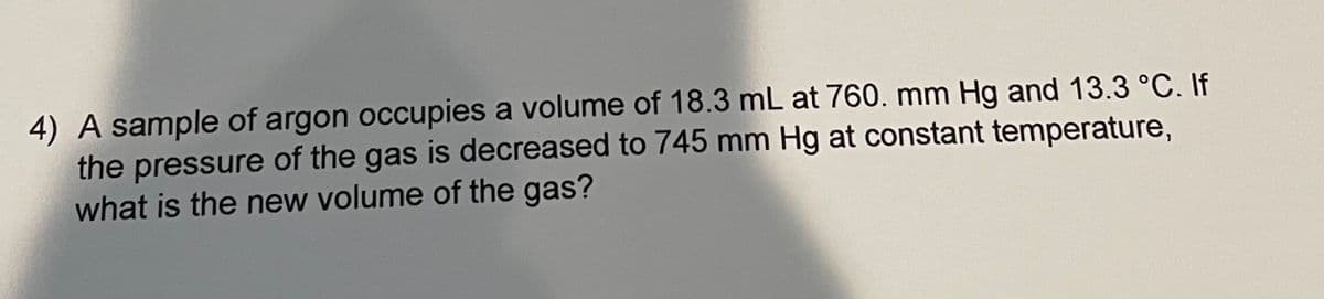 4) A sample of argon occupies a volume of 18.3 mL at 760. mm Hg and 13.3 °C. If
the pressure of the gas is decreased to 745 mm Hg at constant temperature,
what is the new volume of the gas?
