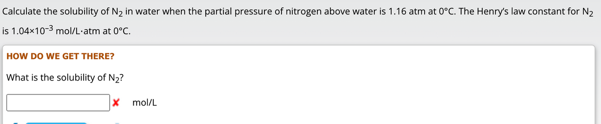 Calculate the solubility of N₂ in water when the partial pressure of nitrogen above water is 1.16 atm at 0°C. The Henry's law constant for N₂
is 1.04×10-3 mol/L.atm at 0°C.
HOW DO WE GET THERE?
What is the solubility of N₂?
X
mol/L