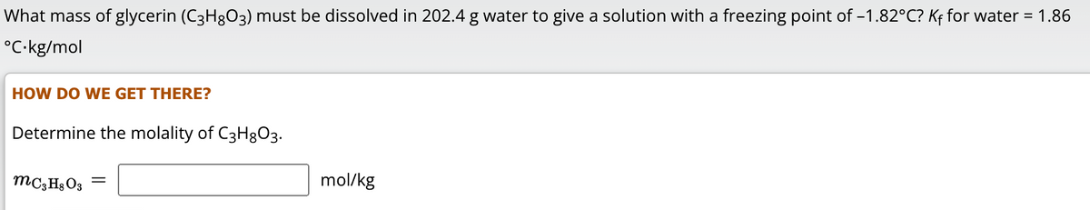 What mass of glycerin (C3H8O3) must be dissolved in 202.4 g water to give a solution with a freezing point of -1.82°C? Kf for water = 1.86
°C.kg/mol
HOW DO WE GET THERE?
Determine the molality of C3H8O3.
MC3H8O3 =
mol/kg