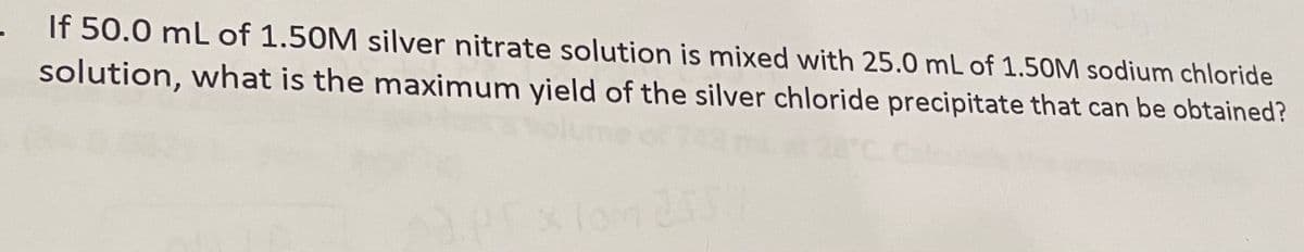 If 50.0 mL of 1.50M silver nitrate solution is mixed with 25.0 mL of 1.50M sodium chloride
solution, what is the maximum yield of the silver chloride precipitate that can be obtained?
Exlond
