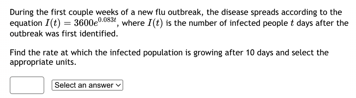 During the first couple weeks of a new flu outbreak, the disease spreads according to the
equation I(t) = 3600e0.0 where I(t) is the number of infected people t days after the
0.083t
outbreak was first identified.
,
Find the rate at which the infected population is growing after 10 days and select the
appropriate units.
Select an answer