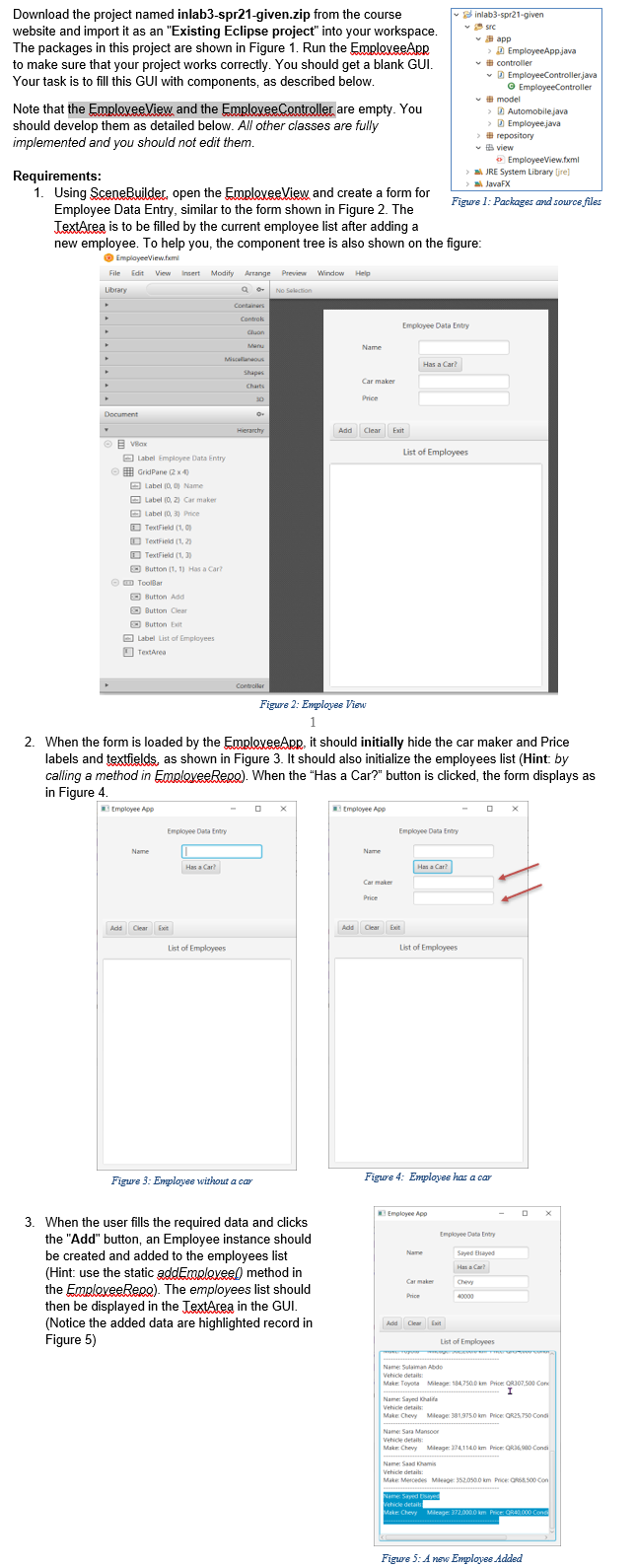 Download the project named inlab3-spr21-given.zip from the course
website and import it as an "Existing Eclipse project" into your workspace.
The packages in this project are shown in Figure 1. Run the EmploxeeApR
to make sure that your project works correctly. You should get a blank GUI.
Your task is to fill this GUI with components, as described below.
v inlab3-spr21-given
v src
v B app
>D EmployeeAppjava
v # controller
v D EmployeeController.java
© EmployeeController
Note that the EmploveeView and the EmploveeController are empty. You
should develop them as detailed below. All other classes are fully
implemented and you should not edit them.
- # model
> A Automobilejava
> D Employee.java
> # repository
v B view
O EmployeeView.fxml
a JRE System Library ljre)
Requirements:
a JavaFX
1. Using SceneBuilder, open the EmrlexeeView and create
Employee Data Entry, similar to the form shown in Figure 2. The
TextArea is to be filled by the current employee list after adding a
new employee. To help you, the component tree is also shown on the figure:
form for
Figure 1: Packages and source files
O EmplayeeView.femi
File Edit View insert
Modify Arrange Preview Window Help
Library
No Selection
Containers
Controk
Employee Data Entry
Cluan
Manu
Name
Miscalanaous
Has a Car?
Shapes
Car maker
Charts
30
Price
Document
Hierarchy
Add
Clear Exit
O E Vax
List of Employees
A Label Employee Data Entry
E GridPane (2 x4)
O Label (0, 0) Name
O Label (0, 2) Car maker
O Label (0, 3) Price
O TextField (1, O
O TextField (1, 2)
O TextField (1, 3)
O Button (1, 1) Has a Car?
O D ToolBar
O Button Add
O Button Clear
O Button Eait
A Label List of Emplovees
O TextArea
Controller
Figure 2: Employes View
1
2. When the form is loaded by the EmploveeApp, it should initially hide the car maker and Price
labels and textfields, as shown in Figure 3. It should also initialize the employees list (Hint: by
calling a method in EmploxeeReno). When the "Has a Car?" button is clicked, the form displays as
in Figure 4.
tmployee App
tmoloyee App
Employee Data Entry
Employee Data Entry
Name
Name
Has a Car
Has a Car?
Car maker
Price
Add Clear Et
Add Clear Exit
List of Employees
List of Employees
Figure 3: Employee without a car
Figure 4: Employvee has a car
Emgloyee App
3. When the user fills the required data and clicks
the "Add" button, an Employee instance should
be created and added to the employees list
(Hint: use the static addEmoloveel) method in
the EmploxeeRere). The employees list should
then be displayed in the TextArea in the GUI.
(Notice the added data are highlighted record in
Employee Data Entry
Name
Sayed Eayed
Has a Car?
Car maker
Chew
Price
40000
Add Clear Exit
Figure 5)
List of Employees
Name Sulaman Ade
Vehicle detait
Make Toyota Milesge 184,7500 km Price ORJ07.500 Con
I
Name: Sayed Khalifa
Vehicle detaik
Make Chevy Mileage: 381975.0 km Price: OR25,7s0 Condi
s:
Name: Sara Manson
Vetice deta
Make Chevy Mieage 274,1140 km Price OR 0 Conti
Name: Saad Khamis
Vehicle detait:
Make Mercedes Mleaor: 3520s0.0 km Price: oS s00 Con
Name Sayed
Vehicle detail
Make Chevy Mieage 0000 km Price ORA000 Cond
Figure 5: A new Employee Added
