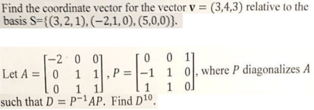 Find the coordinate vector for the vector v = (3,4,3) relative to the
basis S={(3,2, 1), (-2,1,0), (5,0,0)}.
-2 0 01
1 1
1 1]
such that D = P-1AP. Find D10.
0 1]
-1 1 0,where P diagonalizes A
1 o]
Let A = 0
%3D
