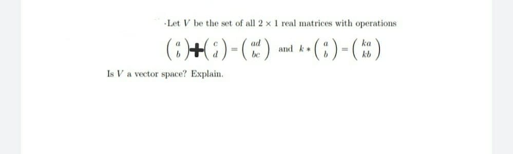 Let V be the set of all 2 x 1 real matrices with operations
(;)+(;)-(")
ad
ka
and k*
%3D
be
kb
Is V a vector space? Explain.
