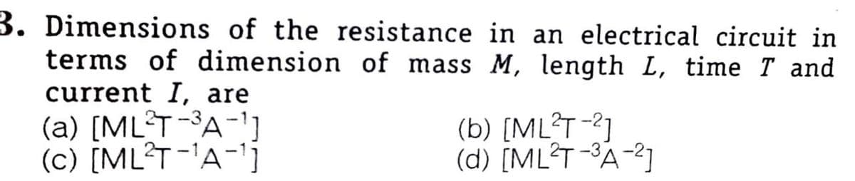 3. Dimensions of the resistance in an electrical circuit in
terms of dimension of mass M, length L, time T and
current I, are
(a) [ML T-3A-']
(c) [ML?T-'A-1j
(b) [ML?T-2]
(d) [ML?T -3A-2]
