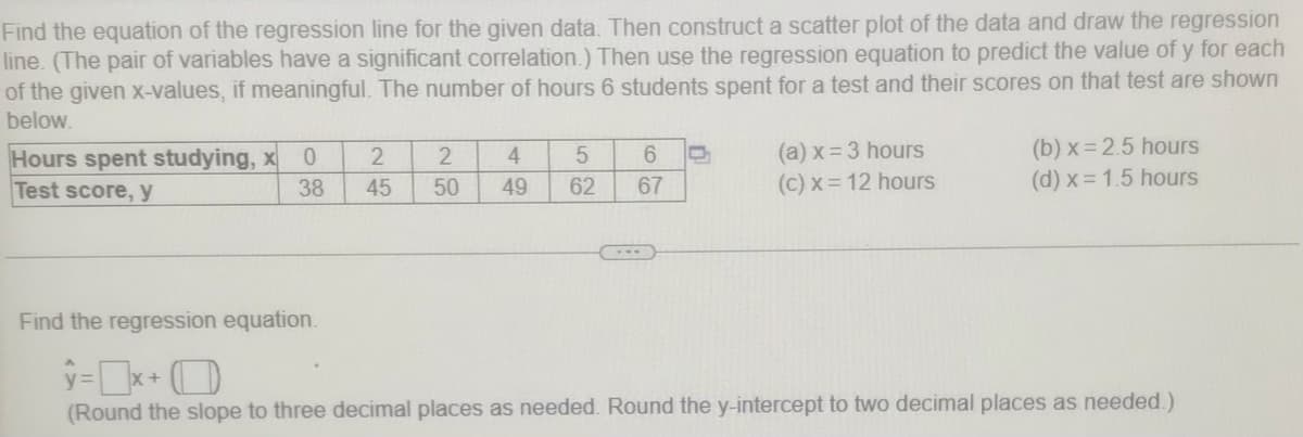 Find the equation of the regression line for the given data. Then construct a scatter plot of the data and draw the regression
line. (The pair of variables have a significant correlation.) Then use the regression equation to predict the value of y for each
of the given x-values, if meaningful. The number of hours 6 students spent for a test and their scores on that test are shown
below.
Hours spent studying, x
Test score, y
(a) x= 3 hours
(c) x = 12 hours
(b) x = 2.5 hours
(d) x = 1.5 hours
4.
6.
38
45
50
49
62
67
Find the regression equation.
(Round the slope to three decimal places as needed. Round the y-intercept to two decimal places as needed.)
