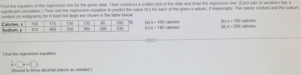 Find the equation of the regression line for the given data. Then construct a scatter plot of the data and draw the regression line. (Each pair of variables has a
significant correlation.) Then use the regression equation to predict the value of y for each of the given x-values, if meaningful. The caloric content and the sodium
content (in milligrams) for 6 beef hot dogs are shown in the table below.
(a) x= 160 calories
(c) x = 140 calories
(b) x = 100 calories
(d) x= 200 calories
130
90
180
Calories, x
Sodium, y
150
170
130
410
460
350
360
280
530
Find the regression equation.
(Round to three decimal places as needed.)
