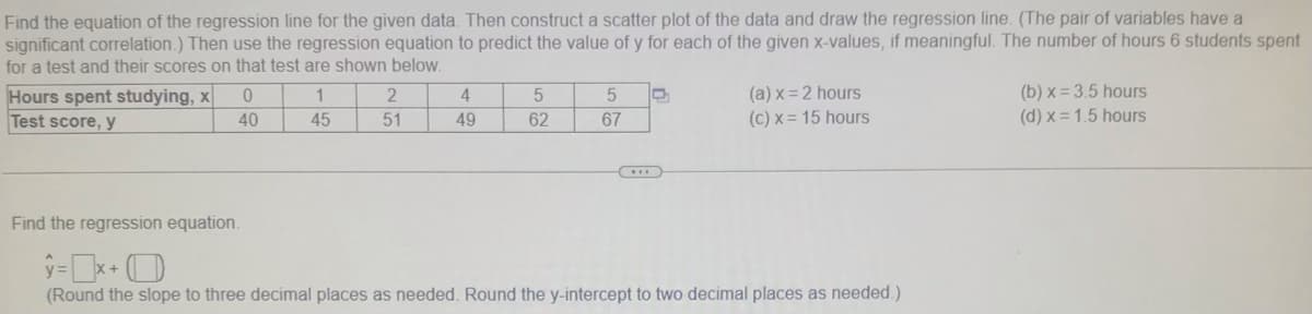 Find the equation of the regression line for the given data. Then construct a scatter plot of the data and draw the regression line. (The pair of variables have a
significant correlation.) Then use the regression equation to predict the value of y for each of the given x-values, if meaningful. The number of hours 6 students spent
for a test and their scores on that test are shown below.
Hours spent studying, x
Test score, y
(a) x = 2 hours
(c) x = 15 hours
(b) x = 3.5 hours
(d) x = 1.5 hours
4
40
45
51
49
62
67
Find the regression equation.
(Round the slope to three decimal places as needed. Round the y-intercept to two decimal places as needed.)
