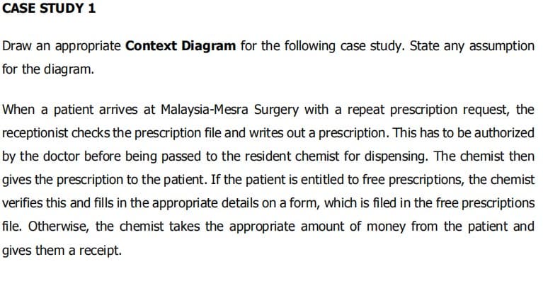 CASE STUDY 1
Draw an appropriate Context Diagram for the following case study. State any assumption
for the diagram.
When a patient arrives at Malaysia-Mesra Surgery with a repeat prescription request, the
receptionist checks the prescription file and writes out a prescription. This has to be authorized
by the doctor before being passed to the resident chemist for dispensing. The chemist then
gives the prescription to the patient. If the patient is entitled to free prescriptions, the chemist
verifies this and fills in the appropriate details on a form, which is filed in the free prescriptions
file. Otherwise, the chemist takes the appropriate amount of money from the patient and
gives them a receipt.
