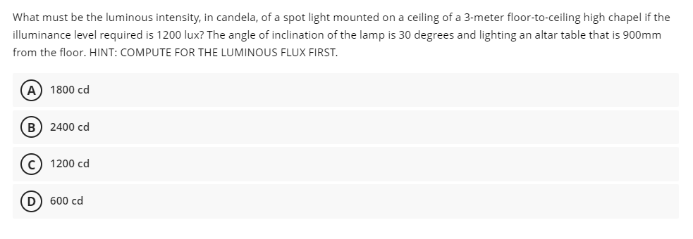 What must be the luminous intensity, in candela, of a spot light mounted on a ceiling of a 3-meter floor-to-ceiling high chapel if the
illuminance level required is 1200 lux? The angle of inclination of the lamp is 30 degrees and lighting an altar table that is 900mm
from the floor. HINT: COMPUTE FOR THE LUMINOUS FLUX FIRST.
A) 1800 cd
B) 2400 cd
c) 1200 cd
D) 600 cd
