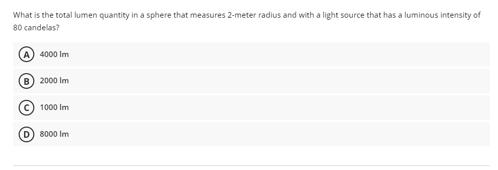 What is the total lumen quantity in a sphere that measures 2-meter radius and with a light source that has a luminous intensity of
80 candelas?
4000 Im
B) 2000 Im
c) 1000 Im
D) 8000 Im
