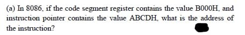 (a) In 8086, if the code segment register contains the value B000H, and
instruction pointer contains the value ABCDH, what is the address of
the instruction?
