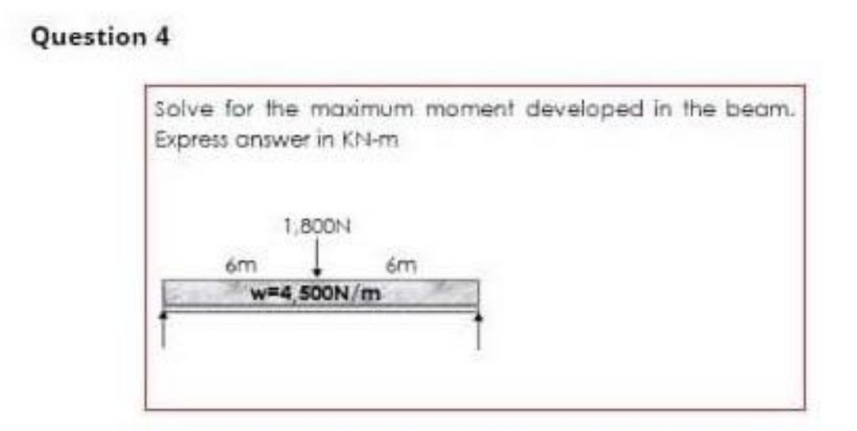 Question 4
Solve for the maximum moment developed in the beam.
Express answer in KM-m
6m
1,800N
w-4,500N/m
6m