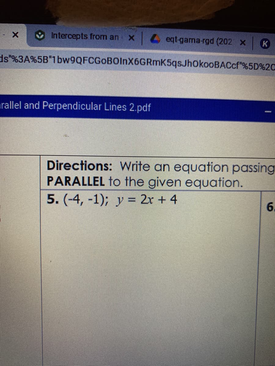 Intercepts from an
L eqt-gama-rgd (202 x
ds"%3A%5B"1bw9QFCGoBOlnX6GRmK5qsJhOkooBACcf"%5D%2C
arallel and Perpendicular Lines 2.pdf
Directions: Write an equation passing
PARALLEL to the given equation.
5. (-4, -1); y = 2x + 4
6.
