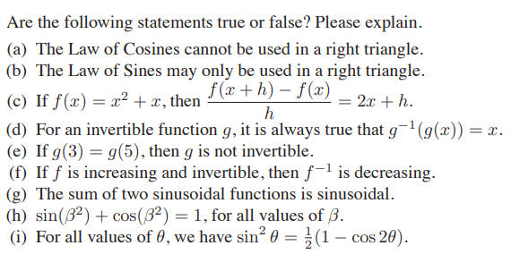 Are the following statements true or false? Please explain.
(a) The Law of Cosines cannot be used in a right triangle.
(b) The Law of Sines may only be used in a right triangle.
f (x + h) – f(x)
(c) If f(x) = x² + x, then
(d) For an invertible function g, it is always true that g¬1(g(x)) =x.
(e) If g(3) = g(5), then g is not invertible.
(f) If ƒ is increasing and invertible, then f-1 is decreasing.
= 2x + h.
h
