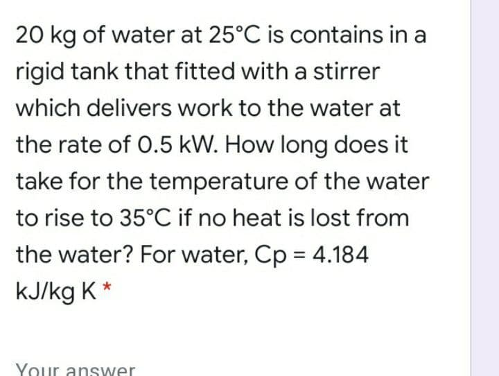 20 kg of water at 25°C is contains in a
rigid tank that fitted with a stirrer
which delivers work to the water at
the rate of 0.5 kW. How long does it
take for the temperature of the water
to rise to 35°C if no heat is lost from
the water? For water, Cp = 4.184
kJ/kg K *
Your answer

