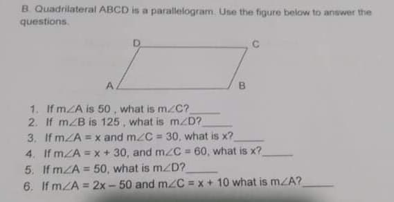 B. Quadrilateral ABCD is a parallelogram. Use the figure below to answer the
questions.
A
B.
1. If mZA is 50 , what is m/C?
2. If mZB is 125 , what is m/D?
3. If mZA = x and mzC = 30, what is x?
4. If mZA = x + 30, and mzC = 60, what is x?
5. If mZA = 50, what is m/D?
6. If mZA = 2x - 50 and m/C = x + 10 what is mZA?
%3D
%3D

