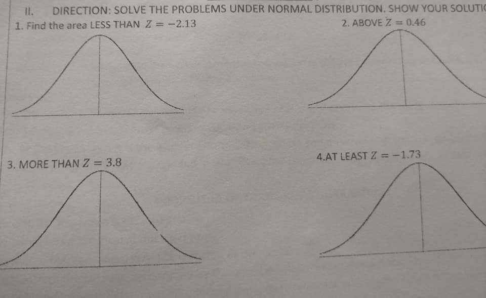 DIRECTION: SOLVE THE PROBLEMS UNDER NORMAL DISTRIBUTION. SHOW YOUR SOLUTIC
II.
1. Find the area LESS THANZ =-2.13
2. ABOVE Z =0.46
4.AT LEAST Z = -1.73
%3D
3. MORE THAN Z = 3.8
