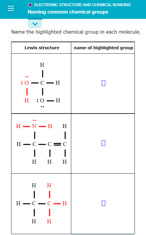 O ELECTRONIC STRUCTURE AND CHEMICAL BONDING
Naming common chemical groups
Name the highlighted chemical group in each molecule.
Lewis structure
name of highlighted group
н
:0
С — н
H :0 – H
н —N—н
H
н —С —
C
н нн
H
H
Н — С —
- С — Н
н н
- T!
- O
:Z -
II
