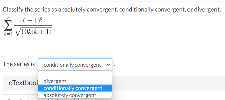 Classify the series as absolutely convergent, conditionally convergent, or divergent.
(– 1)k
Σ
k=1 V10k(k + 1)
The series is
conditionally convergent
eTextbool divergent
conditionally convergent
absolutely convergent
