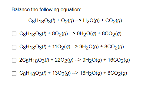 Balance the following equation:
C8H1803() + O2(g) --> H20(g) + CO2(g)
O C3H1803() + 802(g) --> 9H20(g) + 8CO2(g)
O C8H1803() + 1102(g) --> 9H20(g) + 8CO2(g)
O 2C8H1803() + 2202(g) --> 9H20(g) + 16CO2(g)
O C8H1803() + 1302(g) --> 18H20(g) + 8CO2(g)
