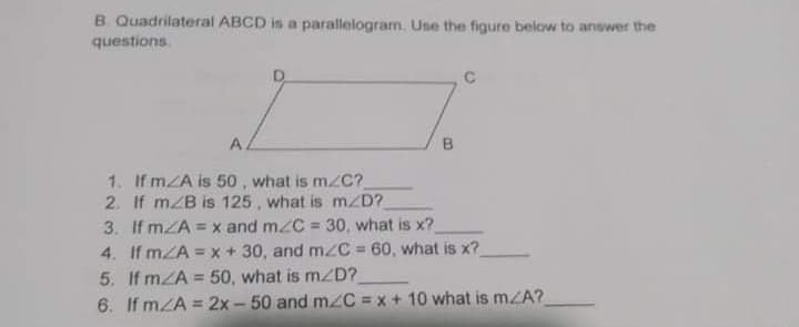 B. Quadrilateral ABCD is a parallelogram. Use the figure below to answer the
questions.
A.
B.
1. If mZA is 50 , what is m/C?
2. If mZB is 125 , what is m/D?
3. If mZA = x and mzC = 30, what is x?
4. If mZA = x + 30, and mzC = 60, what is x?
5. If mZA = 50, what is mzD?
6. If mZA = 2x - 50 and m/C = x + 10 what is mZA?
