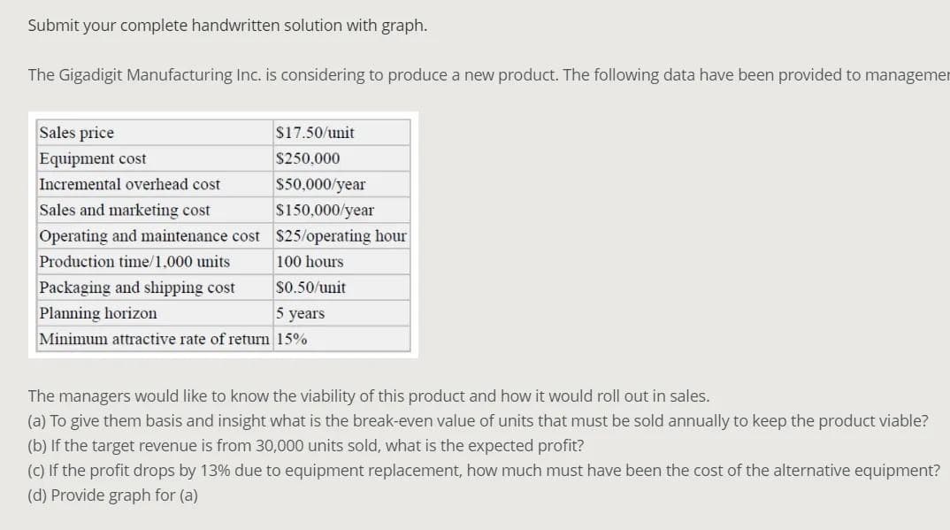 Submit your complete handwritten solution with graph.
The Gigadigit Manufacturing Inc. is considering to produce a new product. The following data have been provided to managemer
Sales price
$17.50/unit
Equipment cost
$250,000
Incremental overhead cost
$50,000/year
Sales and marketing cost
S150,000/year
Operating and maintenance cost $25/operating hour
Production time/1,000 units
100 hours
Packaging and shipping cost
S0.50/unit
Planning horizon
5 years
Minimum attractive rate of return 15%
The managers would like to know the viability of this product and how it would roll out in sales.
(a) To give them basis and insight what is the break-even value of units that must be sold annually to keep the product viable?
(b) If the target revenue is from 30,000 units sold, what is the expected profit?
(C) If the profit drops by 13% due to equipment replacement, how much must have been the cost of the alternative equipment?
(d) Provide graph for (a)

