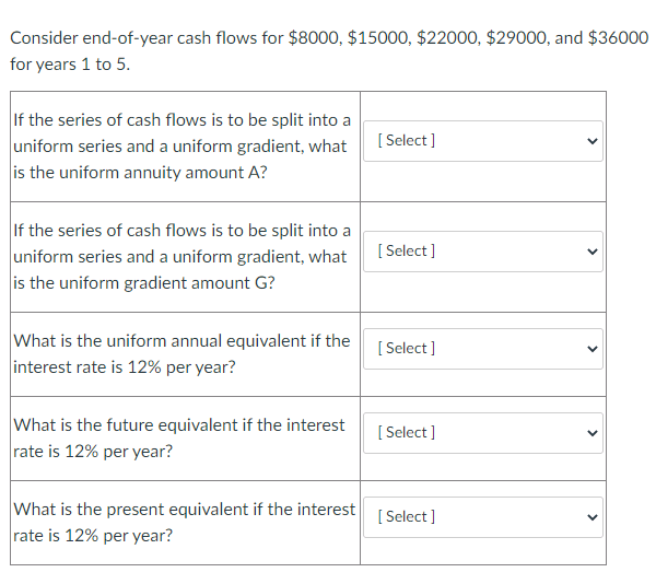 Consider end-of-year cash flows for $8000, $15000, $22000, $29000, and $36000
for years 1 to 5.
If the series of cash flows is to be split into a
uniform series and a uniform gradient, what
is the uniform annuity amount A?
[ Select]
If the series of cash flows is to be split into a
uniform series and a uniform gradient, what
is the uniform gradient amount G?
[ Select ]
What is the uniform annual equivalent if the
interest rate is 12% per year?
[ Select ]
What is the future equivalent if the interest
rate is 12% per year?
[ Select ]
What is the present equivalent if the interest
rate is 12% per year?
[ Select ]
>
>
>
>
