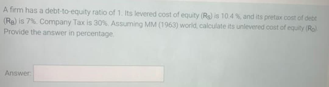 A firm has a debt-to-equity ratio of 1. Its levered cost of equity (Rs) is 10.4 %, and its pretax cost of debt
(RB) is 7%. Company Tax is 30%. Assuming MM (1963) world, calculate its unlevered cost of equity (Ro)
Provide the answer in percentage.
Answer
