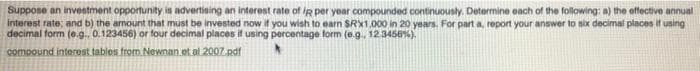 Suppose an investment opportunity in advertising an interest rate of iR per year compounded continuously. Determine each of the following: a) the effective annual
interest rate; and b) the amount that must be invested now if you wish to earn SRX1.000 in 20 years. For part a, report your answer to six decimal places it using
decimal form (e.g.. 0.123456) or four decimal places if using percentage form (e.g., 12.3458%).
compound interest tables from Newnan et al 2007edf
