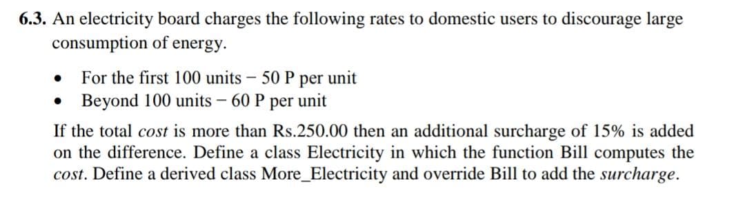 6.3. An electricity board charges the following rates to domestic users to discourage large
consumption of energy.
For the first 100 units
50 P per unit
• Beyond 100 units – 60P
per unit
If the total cost is more than Rs.250.00 then an additional surcharge of 15% is added
on the difference. Define a class Electricity in which the function Bill computes the
cost. Define a derived class More_Electricity and override Bill to add the surcharge.
