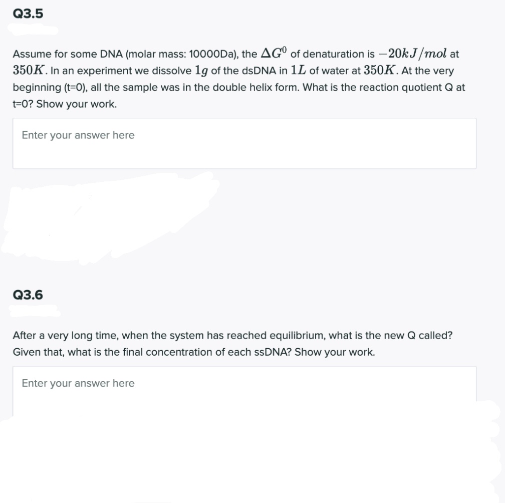Q3.5
Assume for some DNA (molar mass: 10000DA), the AGº of denaturation is -20KJ/mol at
350K. In an experiment we dissolve 1g of the dsDNA in 1L of water at 350K. At the very
beginning (t=0), all the sample was in the double helix form. What is the reaction quotient Q at
t=0? Show your work.
Enter your answer here
Q3.6
After a very long time, when the system has reached equilibrium, what is the new Q called?
Given that, what is the final concentration of each ssDNA? Show your work.
Enter your answer here
