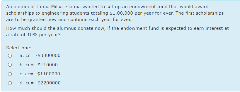 An alumni of Jamia Millia Islamia wanted to set up an endowment fund that would award
scholarships to engineering students totaling $1,00,000 per year for ever. The first scholarships
are to be granted now and continue each year for ever.
How much should the alumnus donate now, if the endowment fund is expected to earn interest at
a rate of 10% per year?
Select one:
a. cc= -$3300000
b. cc= -$110000
C. cc= -$1100000
d. cc= -$2200000
