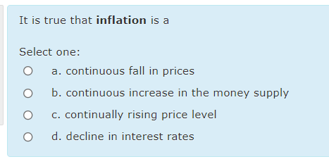 It is true that inflation is a
Select one:
a. continuous fall in prices
b. continuous increase in the money supply
c. continually rising price level
d. decline in interest rates
